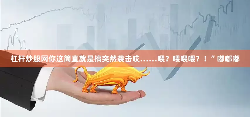 杠杆炒股网你这简直就是搞突然袭击哎……喂？喂喂喂？！”嘟嘟嘟