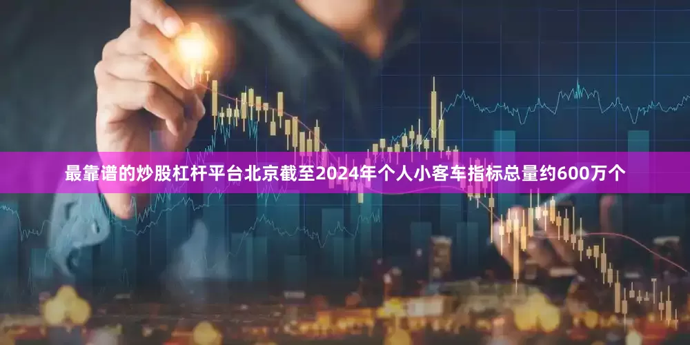 最靠谱的炒股杠杆平台北京截至2024年个人小客车指标总量约600万个