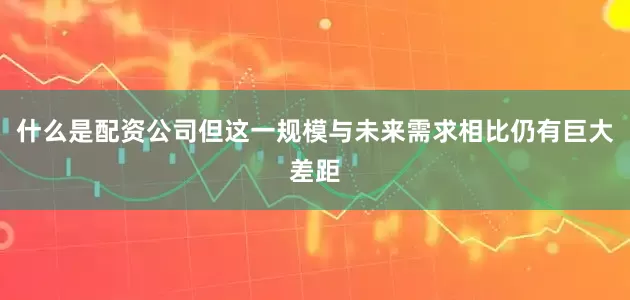 什么是配资公司但这一规模与未来需求相比仍有巨大差距