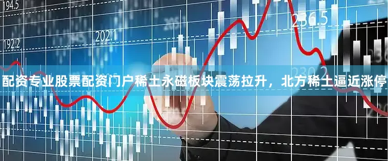 配资专业股票配资门户稀土永磁板块震荡拉升，北方稀土逼近涨停