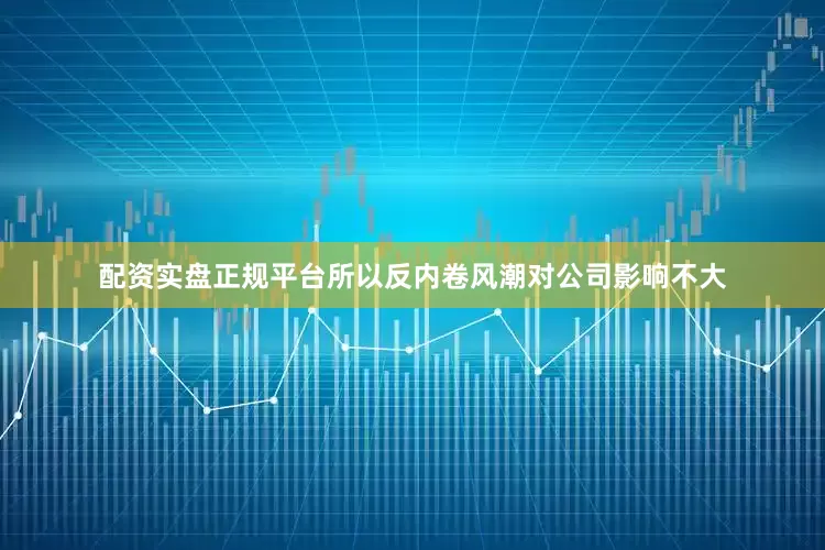 配资实盘正规平台所以反内卷风潮对公司影响不大