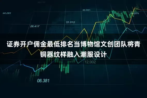 证券开户佣金最低排名当博物馆文创团队将青铜器纹样融入潮服设计