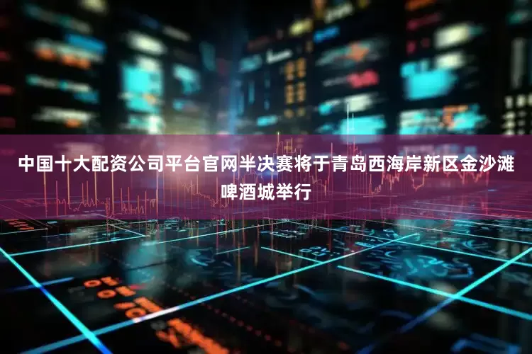 中国十大配资公司平台官网半决赛将于青岛西海岸新区金沙滩啤酒城举行