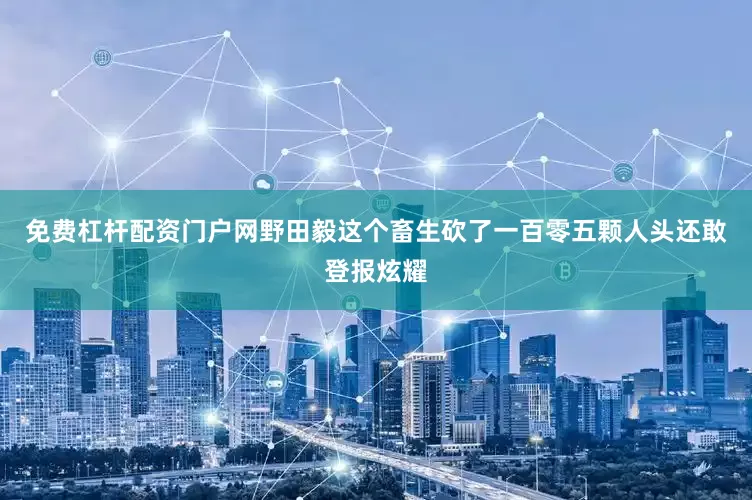 免费杠杆配资门户网野田毅这个畜生砍了一百零五颗人头还敢登报炫耀