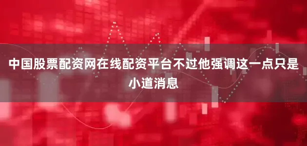 中国股票配资网在线配资平台不过他强调这一点只是小道消息