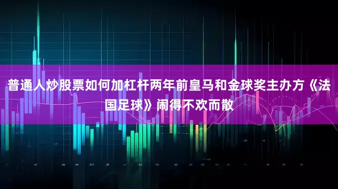 普通人炒股票如何加杠杆两年前皇马和金球奖主办方《法国足球》闹得不欢而散