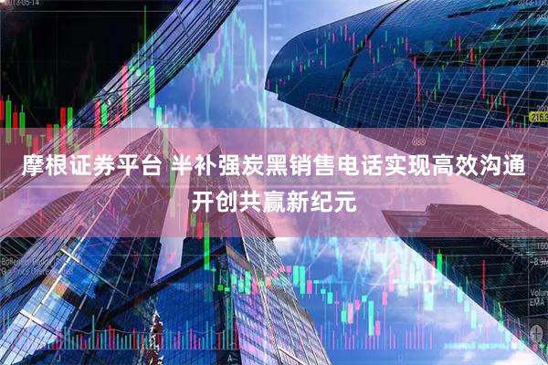 摩根证券平台 半补强炭黑销售电话实现高效沟通开创共赢新纪元