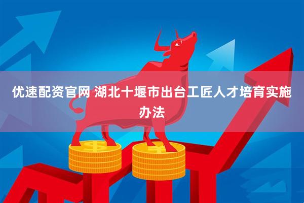 优速配资官网 湖北十堰市出台工匠人才培育实施办法