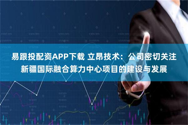 易跟投配资APP下载 立昂技术：公司密切关注新疆国际融合算力中心项目的建设与发展