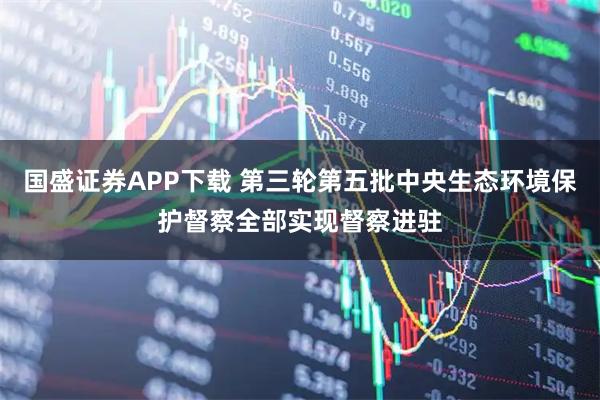 国盛证券APP下载 第三轮第五批中央生态环境保护督察全部实现督察进驻