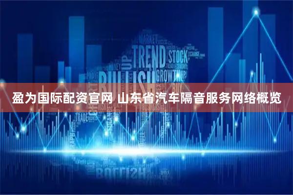 盈为国际配资官网 山东省汽车隔音服务网络概览
