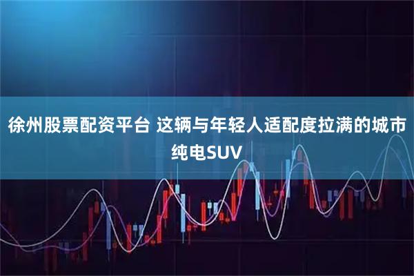 徐州股票配资平台 这辆与年轻人适配度拉满的城市纯电SUV