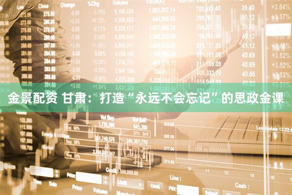 金景配资 甘肃：打造“永远不会忘记”的思政金课