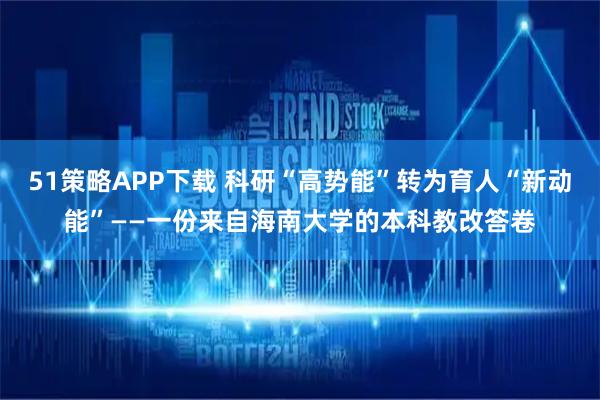 51策略APP下载 科研“高势能”转为育人“新动能”——一份来自海南大学的本科教改答卷