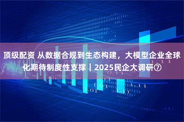 顶级配资 从数据合规到生态构建,大模型企业全球化期待制度性支撑|2025民企大调研⑦