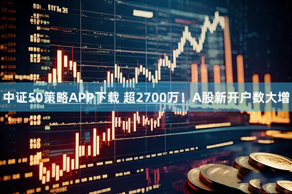 中证50策略APP下载 超2700万！A股新开户数大增