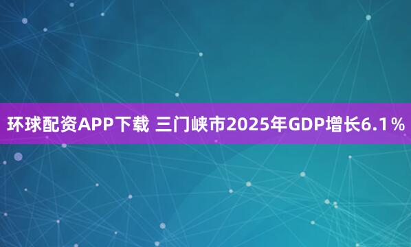 环球配资APP下载 三门峡市2025年GDP增长6.1％