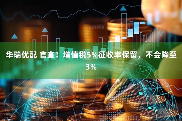 华瑞优配 官宣！增值税5%征收率保留，不会降至3%