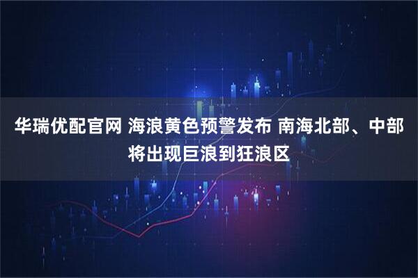华瑞优配官网 海浪黄色预警发布 南海北部、中部将出现巨浪到狂浪区