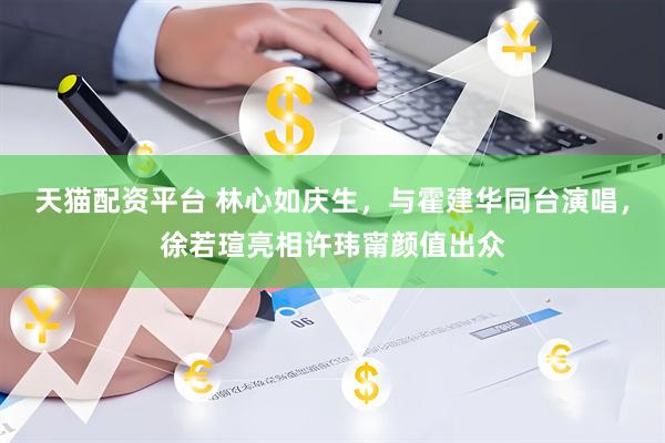 天猫配资平台 林心如庆生，与霍建华同台演唱，徐若瑄亮相许玮甯颜值出众