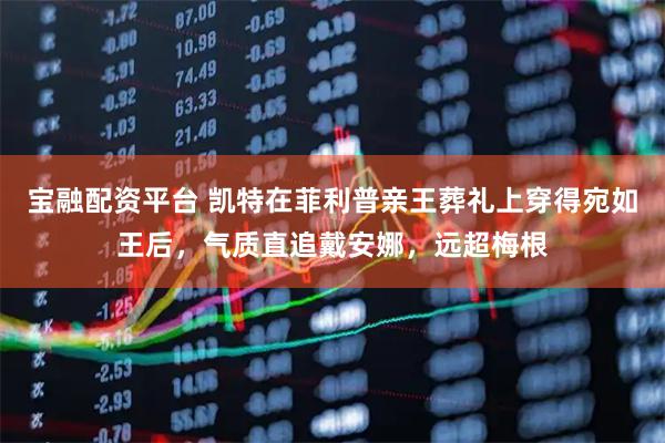 宝融配资平台 凯特在菲利普亲王葬礼上穿得宛如王后，气质直追戴安娜，远超梅根