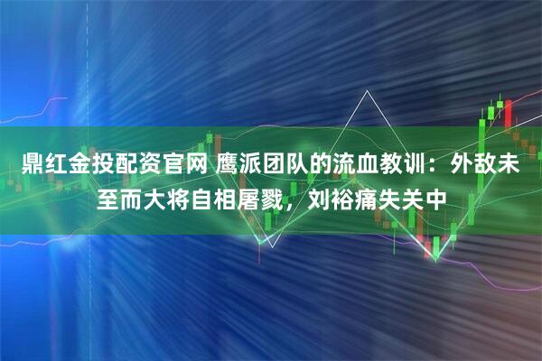 鼎红金投配资官网 鹰派团队的流血教训：外敌未至而大将自相屠戮，刘裕痛失关中