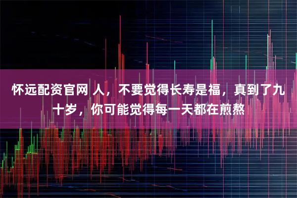 怀远配资官网 人，不要觉得长寿是福，真到了九十岁，你可能觉得每一天都在煎熬