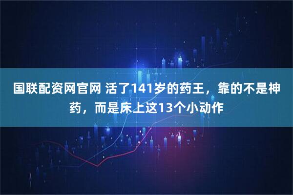 国联配资网官网 活了141岁的药王，靠的不是神药，而是床上这13个小动作
