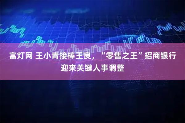 富灯网 王小青接棒王良，“零售之王”招商银行迎来关键人事调整