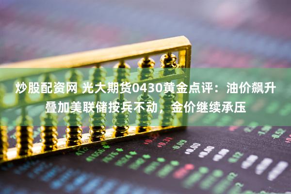 炒股配资网 光大期货0430黄金点评：油价飙升叠加美联储按兵不动，金价继续承压