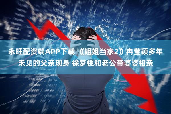 永旺配资端APP下载 《姐姐当家2》冉莹颖多年未见的父亲现身 徐梦桃和老公带婆婆相亲