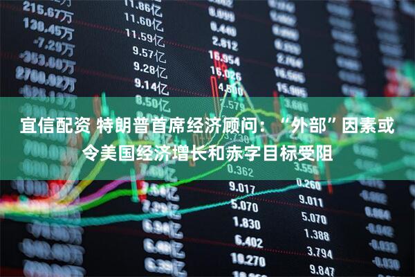 宜信配资 特朗普首席经济顾问：“外部”因素或令美国经济增长和赤字目标受阻